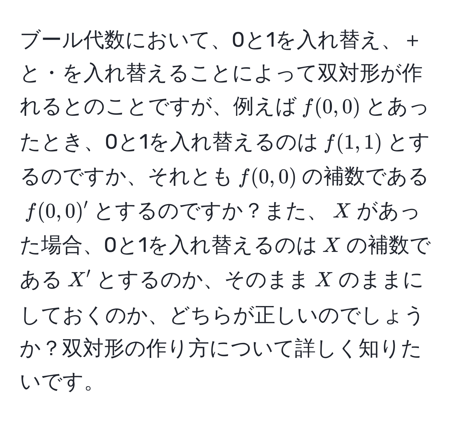 ブール代数において、0と1を入れ替え、＋と・を入れ替えることによって双対形が作れるとのことですが、例えば$f(0,0)$とあったとき、0と1を入れ替えるのは$f(1,1)$とするのですか、それとも$f(0,0)$の補数である$f(0,0)^prime$とするのですか？また、$X$があった場合、0と1を入れ替えるのは$X$の補数である$X^prime$とするのか、そのまま$X$のままにしておくのか、どちらが正しいのでしょうか？双対形の作り方について詳しく知りたいです。