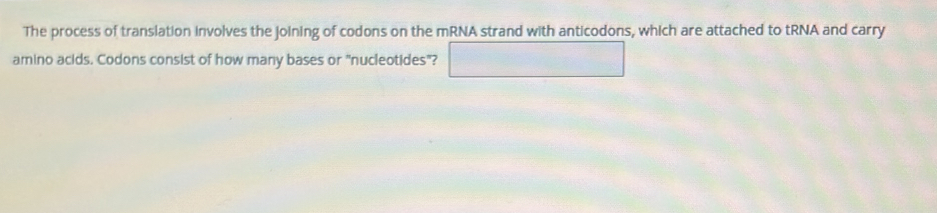 The process of translation involves the joining of codons on the mRNA strand with anticodons, which are attached to tRNA and carry 
amino acids. Codons consist of how many bases or "nucleotides"? □