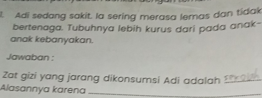 Adi sedang sakit. la sering merasa lemas dan tidak 
bertenaga. Tubuhnya lebíh kurus dari pada anak- 
anak kebanyakan. 
Jawaban : 
Zat gizi yang jarang dikonsumsi Adi adalah 3 _ 
Alasannya karena_