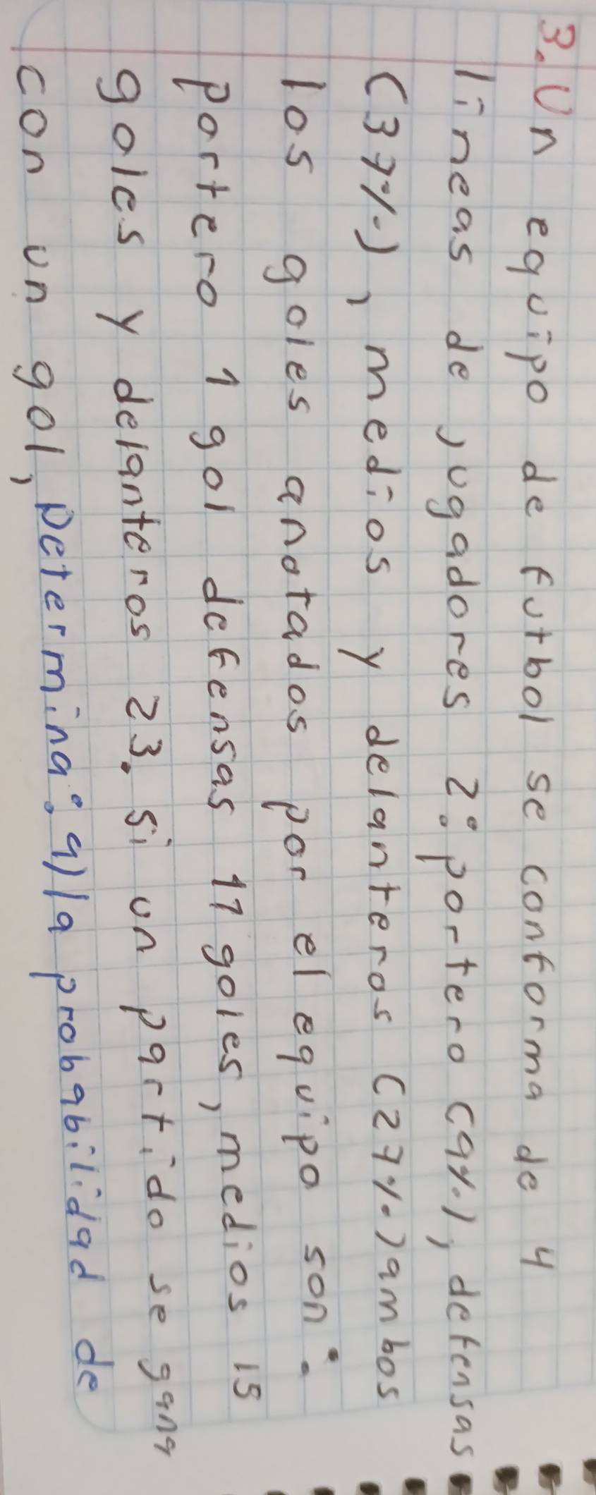 Un equipo de furbol se contorma de 4
lineas de jugadores 2: portero cay. ), detensas 
(371), medios y delanteros (271.) ambos 
los goles anotados por el equipo son: 
Portero 1 gol defensas 17 goles, medios is 
goles y delanteros 23. si on pqrtido se gang 
con on gol, petermina; 9)/a probabilidad de