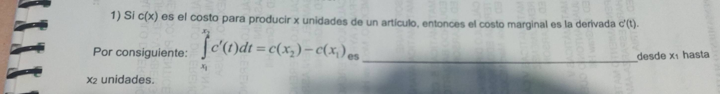 Si c(x) es el costo para producir x unidades de un artículo, entonces el costo marginal es la derivada c'(t). 
Por consiguiente: ∈tlimits _x_1^x_2c'(t)dt=c(x_2)-c(x_1), es_ 
desde x1 hasta 
x2 unidades.