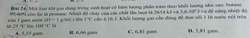 Bài 24, Một loại khí gas dùng trong sinh hoạt có hàm lượng phần trăm theo khối lượng như sau: butane
99,40% còn lại là pentane. Nhiệt độ cháy của các chất lần lượt là 2654 kJ và 3,6.10^6J và đề nâng nhiệt độ
của 1 gam nước (D=1g/mL ) lên 1°C cần 4,16 J. Khối lượng gas cần dùng để đun sôi 1 lít nước nói trên
từ 25°C lên 100°C là
A. 5,55 gam. B. 6,66 gam. C. 6,81 gam.
D. 5,81 gam.