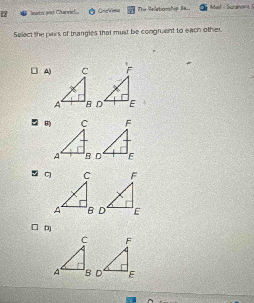 Teams and ChanneL. OneView The Relationship Be Met - Suranant 
Select the pairs of triangles that must be congruent to each other. 
A) 
B) 
C) 
D)