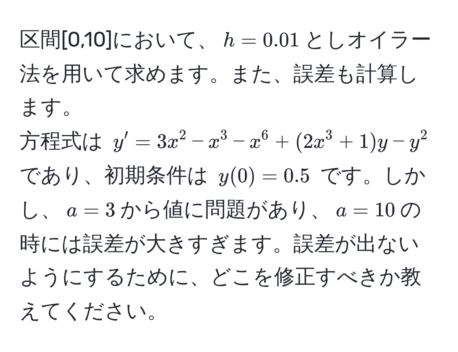 区間[0,10]において、$h=0.01$としオイラー法を用いて求めます。また、誤差も計算します。  
方程式は $y' = 3x^2 - x^3 - x^6 + (2x^3 + 1)y - y^2$ であり、初期条件は $y(0) = 0.5$ です。しかし、$a=3$から値に問題があり、$a=10$の時には誤差が大きすぎます。誤差が出ないようにするために、どこを修正すべきか教えてください。