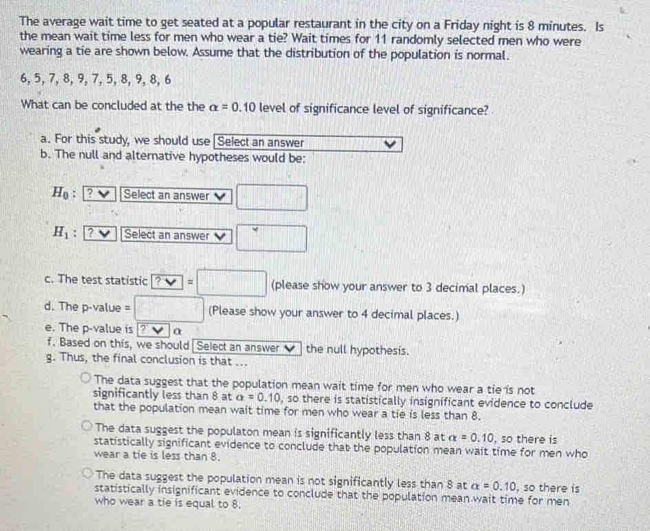 The average wait time to get seated at a popular restaurant in the city on a Friday night is 8 minutes. Is
the mean wait time less for men who wear a tie? Wait times for 11 randomly selected men who were
wearing a tie are shown below. Assume that the distribution of the population is normal.
6, 5, 7, 8, 9, 7, 5, 8, 9, 8, 6
What can be concluded at the the alpha =0.10 level of significance level of significance?
a. For this study, we should use [Select an answer
b. The null and alternative hypotheses would be:
H_0 : 2 Select an answer □
H_1. ? Select an answer □ 
c. The test statistic ?vee =□ (please show your answer to 3 decimal places.)
d. The p-value = =□ (Please show your answer to 4 decimal places.)
e. The p -value is 2 α
f. Based on this, we should| Select an answer ν the null hypothesis.
g. Thus, the final conclusion is that ...
The data suggest that the population mean wait time for men who wear a tie is not
significantly less than 8 at alpha =0.10 , so there is statistically insignificant evidence to conclude
that the population mean wait time for men who wear a tie is less than 8.
The data suggest the populaton mean is significantly less than 8 at alpha =0.10 , so there is
statistically significant evidence to conclude that the population mean wait time for men who
wear a tie is less than 8.
The data suggest the population mean is not significantly less than 8 at alpha =0.10 , so there is
statistically insignificant evidence to conclude that the population mean wait time for men
who wear a tie is equal to 8.