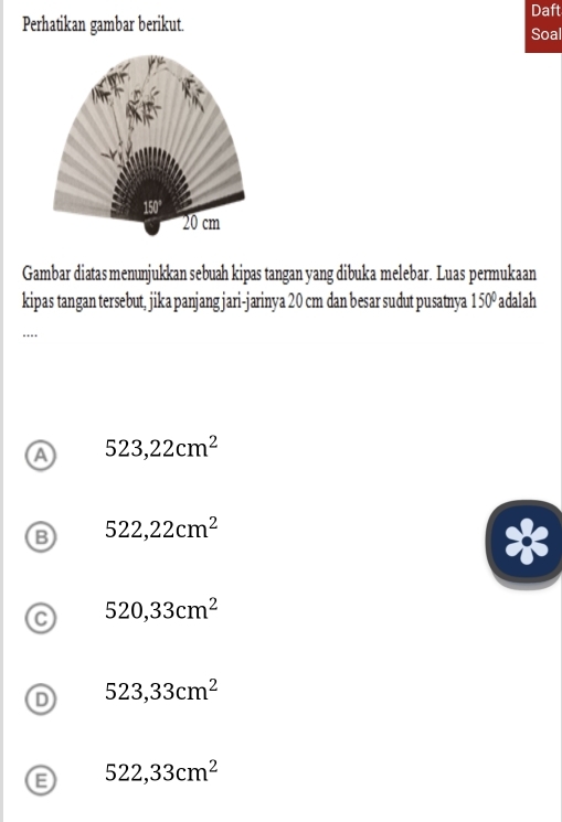 Daft
Perhatikan gambar berikut. Soal
Gambar diatas menunjukkan sebuah kipas tangan yang dibuka melebar. Luas permukaan
kipas tangan tersebut, jika panjang jari-jarinya 20 cm dan besar sudut pusatnya 150° adalah
…
a 523,22cm^2
B 522,22cm^2
C 520,33cm^2
D 523,33cm^2
522,33cm^2