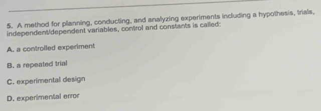 A method for planning, conducting, and analyzing experiments including a hypothesis, trials,
independent/dependent variables, control and constants is called:
A. a controlled experiment
B. a repeated trial
C. experimental design
D. experimental error