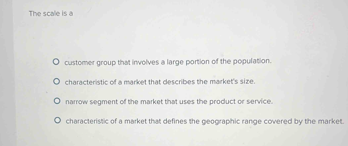 The scale is a
customer group that involves a large portion of the population.
characteristic of a market that describes the market's size.
narrow segment of the market that uses the product or service.
characteristic of a market that defines the geographic range covered by the market.