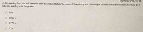 POSSBLE POINTS: 20
take the painting to hit the ground A 4irg painting fixed to a wall detaches from the wall and falls to the ground. If the painting was hallway up a 12 meter wall in the museum, how long did it
06s
1 096 s
0.775s
12s