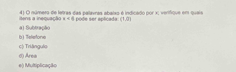 número de letras das palavras abaixo é indicado por x; verifique em quais
itens a inequação x<6</tex> pode ser aplicada: (1,0)
a) Subtração
b) Telefone
c) Triângulo
d) Área
e) Multiplicação