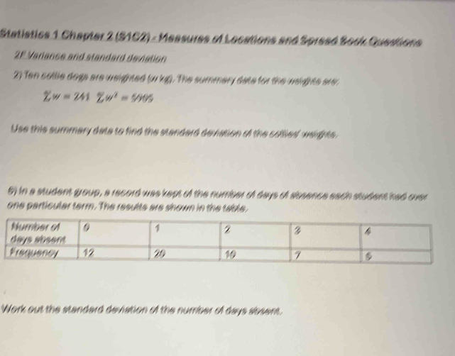 Statistics 1 Chapter 2 (S1C2) - Messures of Locations and Spread Sock Guestions 
2F Variance and standard deviation 
2) Ten collle dogs are weighted (wkg). The summery date for the weighte are
sumlimits w=241sumlimits w^2=5005
Use this summary date to find the standard deviation of the colled wedhts. 
6) in a student group, a record was kept of the number of days of aissence each student had over 
one particular term. The resulte are shown in the table. 
Work out the standard deviation of the number of days absent.