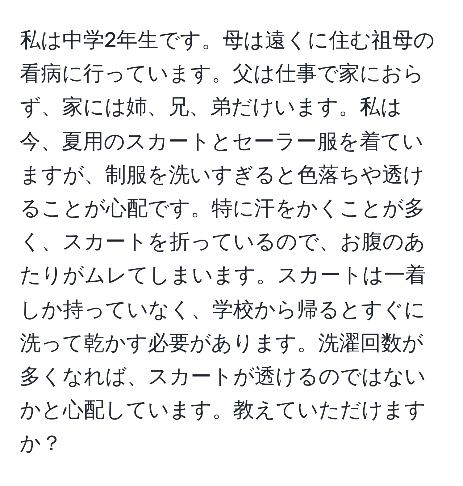 私は中学2年生です。母は遠くに住む祖母の看病に行っています。父は仕事で家におらず、家には姉、兄、弟だけいます。私は今、夏用のスカートとセーラー服を着ていますが、制服を洗いすぎると色落ちや透けることが心配です。特に汗をかくことが多く、スカートを折っているので、お腹のあたりがムレてしまいます。スカートは一着しか持っていなく、学校から帰るとすぐに洗って乾かす必要があります。洗濯回数が多くなれば、スカートが透けるのではないかと心配しています。教えていただけますか？