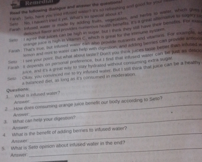 Remedial 
Read the following dialogue and answer the questions! 
Farah : Selo, have you tried infused water? It's so refreshing and good for your hi 
Seto No. I haven't tried it yet. What's so special about it? 
Farah: Infused waler is made by adding fruits, vegetables, and herbs to water, which gives 
delicious llavor and provides numerous health benefits. It's a great alternative to sugary 
Seto I agree that juces can be high in sugar, but I think they still have their benefits. For exan 
orange juice is high in Vitamin C. which is great for the immune systern. 
Farah . That's true, but infused water can also provide nutrents and vitamins. For example, a 
lemon and mint to water can help with digestion, and adding berries can provide antlox 
Seto : I see your point. But what about taste? Don't you think juices taste better than infused w 
Farah : it depends on personal preference, but I find that infused water can be just as delici 
juice, and it's a great way to stay hydrated without consuming extra sugar. 
Selo : Okay, you convinced me to try infused water. But I still think that juice can be a healthy 
a balanced diet, as long as it's consumed in moderation. 
1. What is infused water? Questions: 
Answer: 
2. How does consuming orange juice benefit our body according to Seto? 
Answer 
3. What can help your digestion? 
Answer 
4. What is the benefit of adding berries to infused water? 
Answer: 
_ 
5. What is Seto opinion about infused water in the end? 
Answer 
_