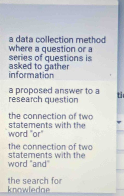 a data collection method 
where a question or a 
series of questions is 
asked to gather 
information 
a proposed answer to a ti 
research question 
the connection of two 
statements with the 
word "or" 
the connection of two 
statements with the 
word "and" 
the search for 
knowledae