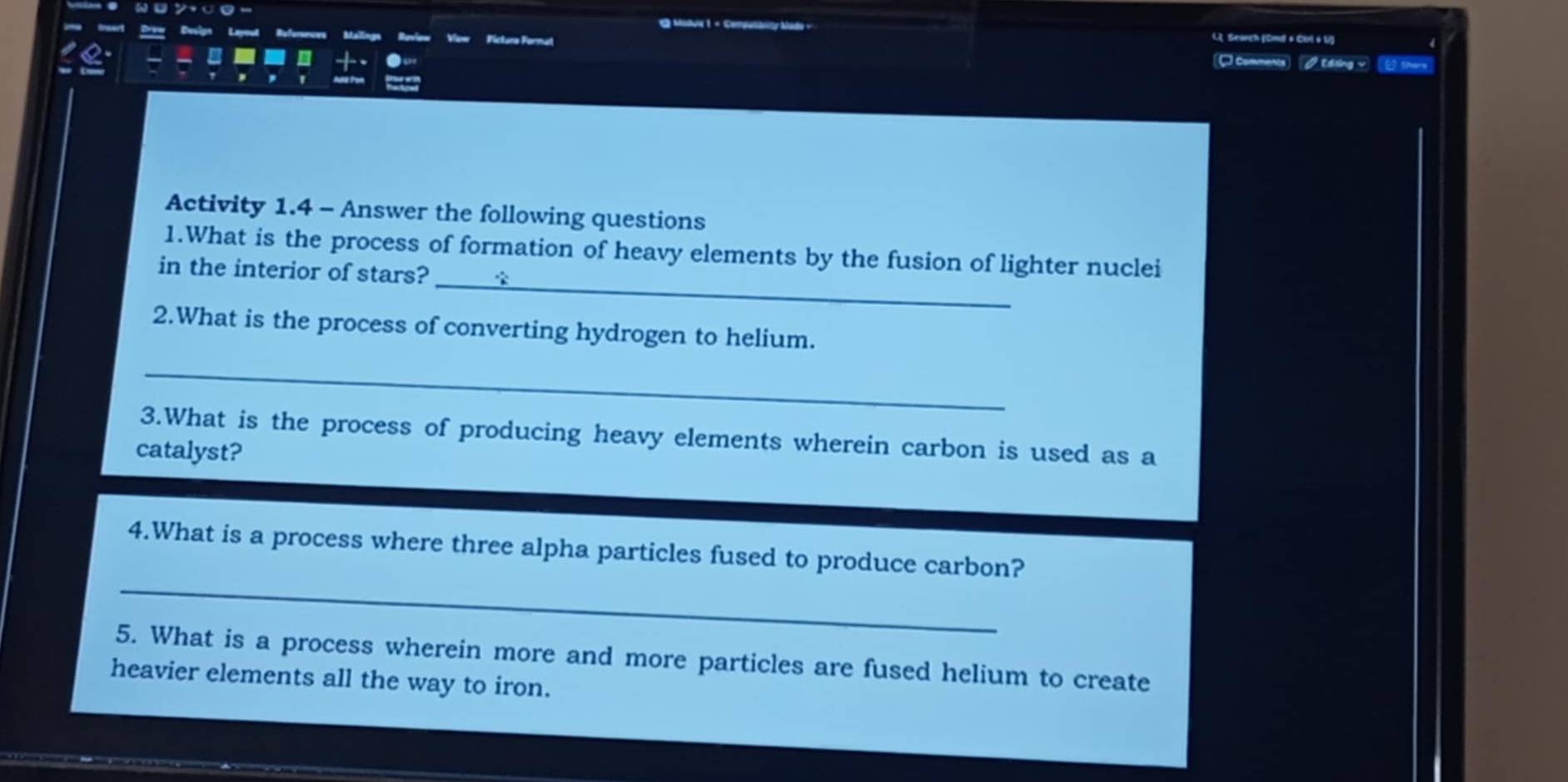 Madue 1 + Cemputblity Mado v L. Seauch (Cmdl # Cirl 6 11) 
Pictuno Format Comments √Edsing √ 2sherx 
Activity 1.4 - Answer the following questions 
_ 
1.What is the process of formation of heavy elements by the fusion of lighter nuclei 
in the interior of stars? 
2.What is the process of converting hydrogen to helium. 
_ 
3.What is the process of producing heavy elements wherein carbon is used as a 
catalyst? 
_ 
4.What is a process where three alpha particles fused to produce carbon? 
5. What is a process wherein more and more particles are fused helium to create 
heavier elements all the way to iron.