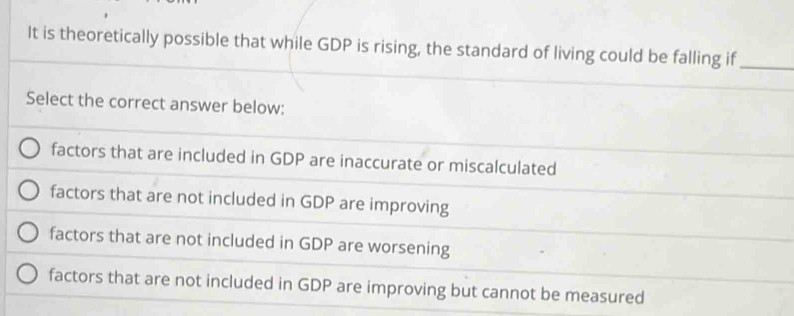 It is theoretically possible that while GDP is rising, the standard of living could be falling if_
Select the correct answer below:
factors that are included in GDP are inaccurate or miscalculated
factors that are not included in GDP are improving
factors that are not included in GDP are worsening
factors that are not included in GDP are improving but cannot be measured