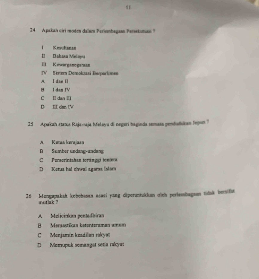 11
24 Apakah ciri moden dalam Perlembagaan Persekuman ?
I Kesultanan
II Bahasa Melayu
III Kewarganegaraan
IV Sistem Demokrasi Berparlimen
A I dan II
B I dan IV
C II dan III
D III dan IV
25 Apakah status Raja-raja Melayu di negeri baginda semasa pendudukan Jepun ?
A Ketua kerajaan
B Sumber undang-undang
C Pemerintahan tertinggi tentera
D Ketua hal ehwal agama Islam
26 Mengapakah kebebasan asasi yang diperuntukkan oleh perlembagaan tidak berifat
mutlak ?
A Melicinkan pentadbiran
B Memastikan ketenteraman umum
C Menjamin keadilan rakyat
D Memupuk semangat setia rakyat