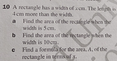 A rectangle has a width of xcm. The length is
4cm more than the width. 
a Find the area of the rectangle when the 
width is 5 cm. 
b Find the area of the rectangle when the 
width is 10 cm. 
c Find a formula for the area, A, of the 
rectangle in terms of x.