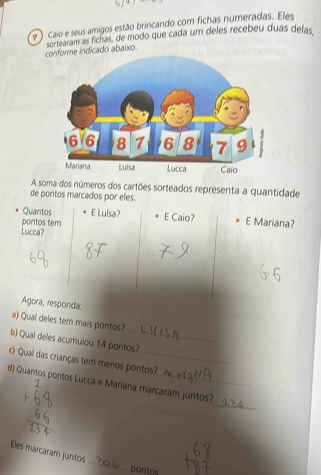 7 ) Caio e seus amigos estão brincando com fichas numeradas. Eles 
sortearam as fichas, de modo que cada um deles recebeu duas delas, 
conforme indicado abaixo. 
A soma dos números dos cartões sorteados representa a quantidade 
de pontos marcados por eles. 
Quantos E Luísa? E Caio? 
pontos tem E Mariana? 
Lucca? 
Agora, responda: 
a) Qual deles tem mais pontos? 
b) Qual deles acumulou 14 pontos? 
c) Qual das crianças tem menos pontos? 
_ 
d) Quantos pontos Lucca e Mariana marcaram juntos? 
_ 
Eles marcaram juntos 
pontos