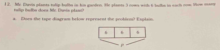 Mr. Davis plants tulip bulbs in his garden. He plants 3 rows with 6 bulbs in each row. How many 
tulip bulbs does Mr. Davis plant? 
a. Does the tape diagram below represent the problem? Explain.