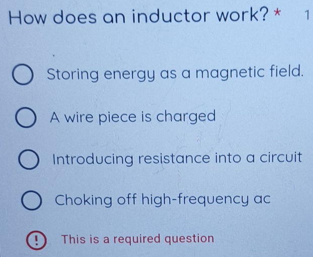 How does an inductor work? * 1
Storing energy as a magnetic field.
A wire piece is charged
Introducing resistance into a circuit
Choking off high-frequency ac
! This is a required question