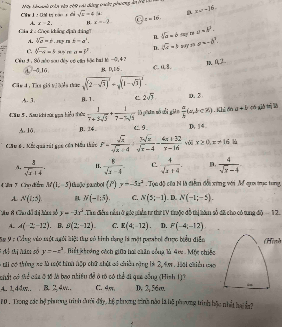 Hãy khoanh tròn vào chữ cái đứng trước phương án tra l   
Câu 1 : Giá trị của x đề sqrt(x)=4 là:
D. x=-16.
A. x=2. B. x=-2. C x=16.
Câu 2 : Chọn khẳng định đúng?
B. sqrt[3](a)=b suy ra a=b^3.
A. sqrt[3](a)=b. suy ra b=a^3. a=-b^3.
C. sqrt[3](-a)=b suy ra a=b^3.
D. sqrt[3](a)=b suy ra
Câu 3 . Số nào sau đây có căn bậc hai là −0,4?
D. 0,2.
A. −0,16. B. 0,16 . C. 0,8 .
Câu 4 . Tìm giá trị biểu thức sqrt((2-sqrt 3))^2+sqrt((1-sqrt 3))^2.
A. 3. B. 1. C. 2sqrt(3). D. 2.
Câu 5 . Sau khi rút gọn biểu thức  1/7+3sqrt(5) + 1/7-3sqrt(5)  là phân số tối giản  a/b (a,b∈ Z). Khi đó a+b có giá trị là
A. 16. B. 24 . C. 9 . D. 14 .
Câu 6 . Kết quả rút gọn của biểu thức P= sqrt(x)/sqrt(x)+4 + 3sqrt(x)/sqrt(x)-4 - (4x+32)/x-16  với x≥ 0,x!= 16 là
A.  8/sqrt(x)+4 .  8/sqrt(x)-4 . C.  4/sqrt(x)+4 . D.  4/sqrt(x)-4 .
B.
Câu 7 Cho điểm M(1;-5) thuộc parabol (P) y=-5x^2. Tọa độ của N là điểm đối xứng với M qua trục tung
A. N(1;5). B. N(-1;5). C. N(5;-1). D. N(-1;-5).
Câu 8 Cho đồ thị hàm số y=-3x^2.Tìm điểm nằm ở góc phần tư thứ IV thuộc đồ thị hàm số đã cho có tung độ − 12.
A. A(-2;-12) B. B(2;-12). C. E(4;-12). D. F(-4;-12).
ầu 9 : Cổng vào một ngôi biệt thự có hình dạng là một parabol được biểu diễn (Hình
i đồ thị hàm số y=-x^2. Biết khoảng cách giữa hai chân cổng là 4m . Một chiếc
tải có thùng xe là một hình hộp chữ nhật có chiều rộng là 2,4m . Hỏi chiều cao
nhất có thể của ô tô là bao nhiêu để ô tô có thể đi qua cổng (Hình 1)?
A. 1,44m. . B. 2,4m. . C. 4m. D. 2,56m.
4m
10 . Trong các hệ phương trình dưới đây, hệ phương trình nào là hệ phương trình bậc nhất hai ẩn?