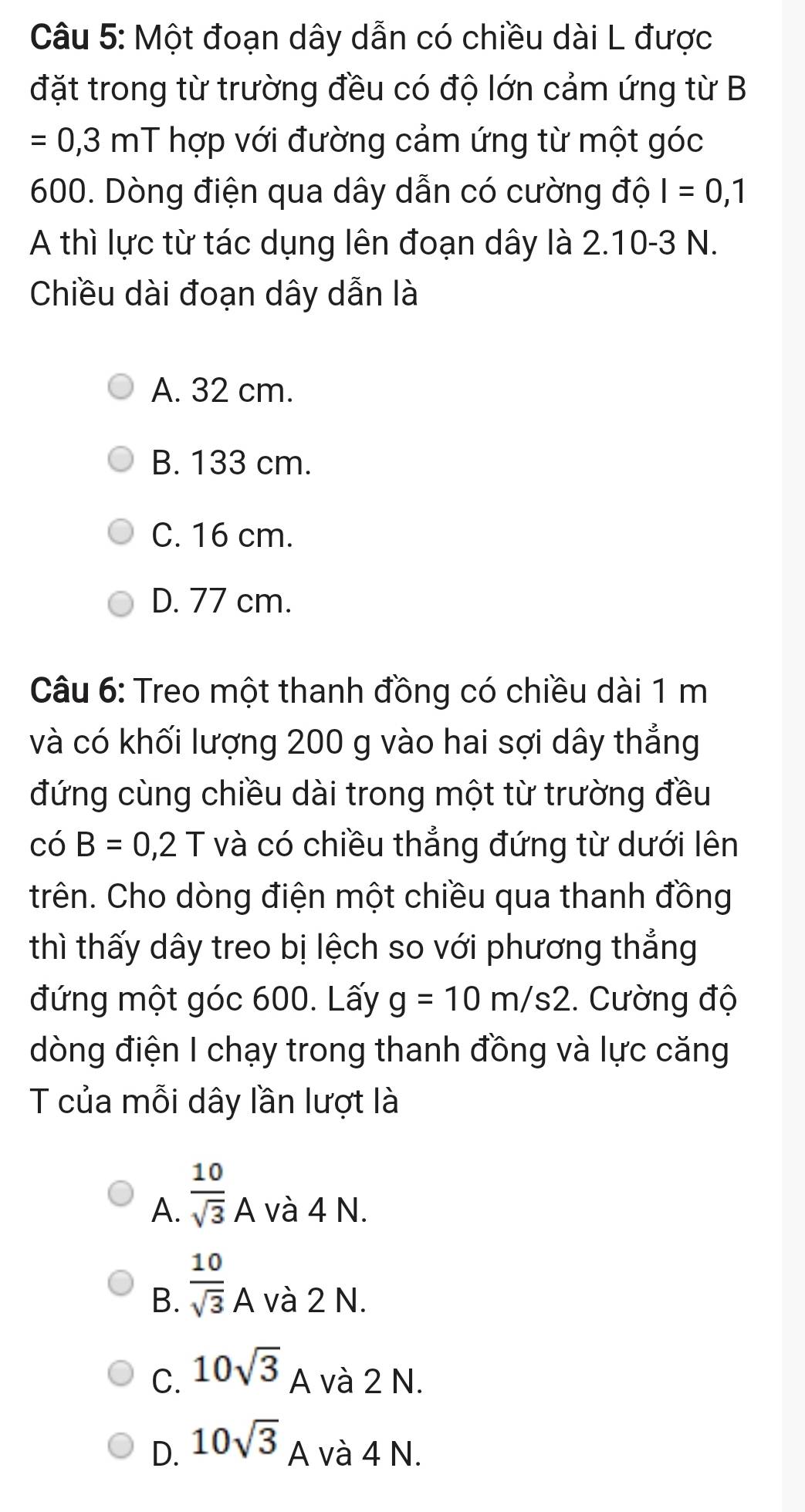 Một đoạn dây dẫn có chiều dài L được
đặt trong từ trường đều có độ lớn cảm ứng từ B
=0,3mT hợp với đường cảm ứng từ một góc
600. Dòng điện qua dây dẫn có cường độ I=0,1
A thì lực từ tác dụng lên đoạn dây là 2.10-3 N.
Chiều dài đoạn dây dẫn là
A. 32 cm.
B. 133 cm.
C. 16 cm.
D. 77 cm.
Câu 6: Treo một thanh đồng có chiều dài 1 m
và có khối lượng 200 g vào hai sợi dây thẳng
đứng cùng chiều dài trong một từ trường đều
có B=0, 2T và có chiều thẳng đứng từ dưới lên
trên. Cho dòng điện một chiều qua thanh đồng
thì thấy dây treo bị lệch so với phương thẳng
đứng một góc 600. Lấy g=10m/s2. Cường độ
dòng điện I chạy trong thanh đồng và lực căng
T của mỗi dây lần lượt là
A.  10/sqrt(3) A và 4 N.
B.  10/sqrt(3) A và 2 N.
C. 10sqrt(3) A và 2 N.
D. 10sqrt(3)A
1 và 4 N.