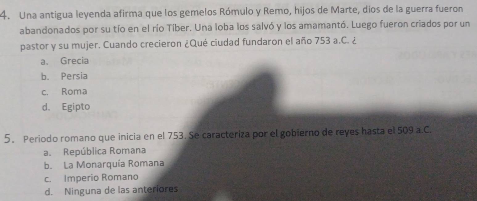 Una antigua leyenda afirma que los gemelos Rómulo y Remo, hijos de Marte, dios de la guerra fueron
abandonados por su tío en el río Tíber. Una loba los salvó y los amamantó. Luego fueron criados por un
pastor y su mujer. Cuando crecieron ¿Qué ciudad fundaron el año 753 a.C. ¿
a. Grecia
b. Persia
c. Roma
d. Egipto
5. Periodo romano que inicia en el 753. Se caracteriza por el gobierno de reyes hasta el 509 a.C.
a. República Romana
b. La Monarquía Romana
c. Imperio Romano
d. Ninguna de las anteriores