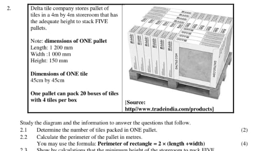 Delta tile company stores pallet of 
tiles in a 4m by 4m storeroom that has 
the adequate height to stack FIVE 
pallets. 
Note: dimensions of ONE pallet 4 7 . 
Length: 1 200 mm
: 
Width : 1 000 mm
Height: 150 mm
Dimensions of ONE tile
45cm by 45cm
One pallet can pack 20 boxes of tiles 
with 4 tiles per box [Source: 
http//www.tradeindia.com/products] 
Study the diagram and the information to answer the questions that follow. 
2.1 Determine the number of tiles packed in ONE pallet. (2) 
2.2 Calculate the perimeter of the pallet in metres. 
You may use the formula: Perimeter of rectangle =2* (length +width) (4) 
Show by calculations that the minimum beight of the storgroom to pack EIVE