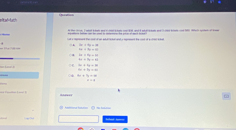 vnct (6
Question
eltaMath
At the circus, 2 adult tickets and 4 child tickets cost $38, and 6 adult tickets and 3 child tickets cost $60. Which system of linea
Home equations below can be used to determine the price of each ticket?
Let x represent the cost of an adult ticket and y represent the cost of a child ticket.
-8
A. 2x+6y=38
er 19 at 7:00 AM 4x+3y=60
B. 2x+6y=56
4x+3y=42
tion (Level 2)
C. 2x+4y=38
6x+3y=60
blems
D. 8x+7y=98
x=8
blems
near Equation (Level 3) Answer
Additional Solution No Solution
doval Log Out Submit Answer