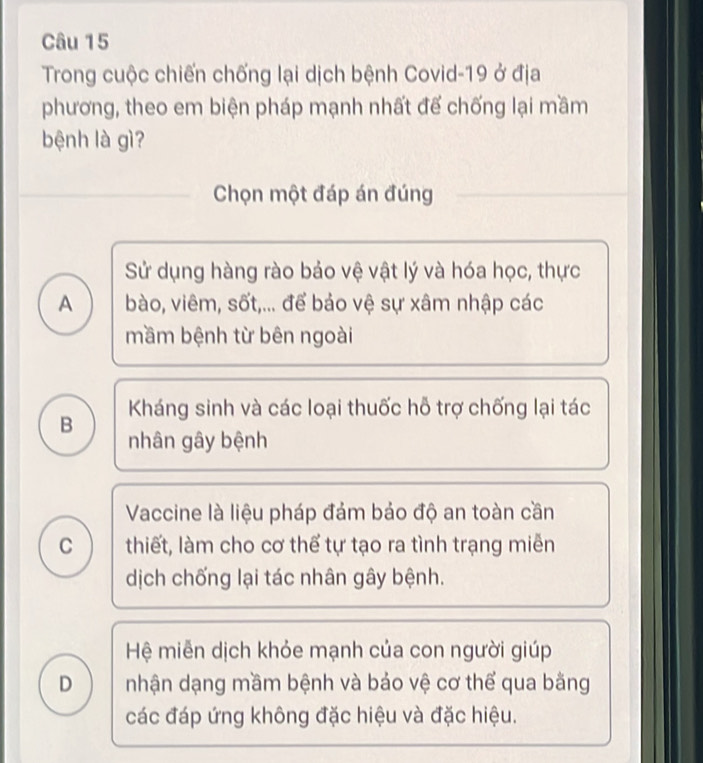 Trong cuộc chiến chống lại dịch bệnh Covid-19 ở địa
phương, theo em biện pháp mạnh nhất đế chống lại mầm
bệnh là gì?
_Chọn một đáp án đúng
_
Sử dụng hàng rào bảo vệ vật lý và hóa học, thực
A bào, viêm, sốt,... để bảo vệ sự xâm nhập các
mầm bệnh từ bên ngoài
Kháng sinh và các loại thuốc hỗ trợ chống lại tác
B nhân gây bệnh
Vaccine là liệu pháp đảm bảo độ an toàn cần
C thiết, làm cho cơ thể tự tạo ra tình trạng miễn
dịch chống lại tác nhân gây bệnh.
Hệ miễn dịch khỏe mạnh của con người giúp
D nhận dạng mầm bệnh và bảo vệ cơ thể qua bằng
các đáp ứng không đặc hiệu và đặc hiệu.