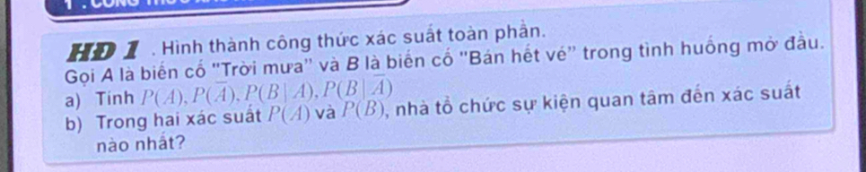 HD 1 . Hình thành công thức xác suất toàn phần. 
Gọi A là biến cổ ''Trời mưa'' và B là biến cổ 'Bán hết vé'' trong tình huống mờ đầu. 
a) Tính P(A), P(overline A), P(B|A), P(B|overline A)
b) Trong hai xác suất P(A) và P(B) , nhà tổ chức sự kiện quan tâm đến xác suất 
nào nhất?