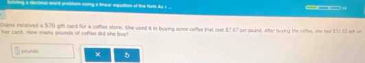 Soiving a decimal word problem using a linear equation of the form Ax + _ ___ 
Diane received a $70 gift card for a coffee store. She used it in buying some coffee that cost $7.67 per pound. After buying the coffee, she had $31.65 left on 
her card. How many pounds of coffee did she buy?
pounds × 5