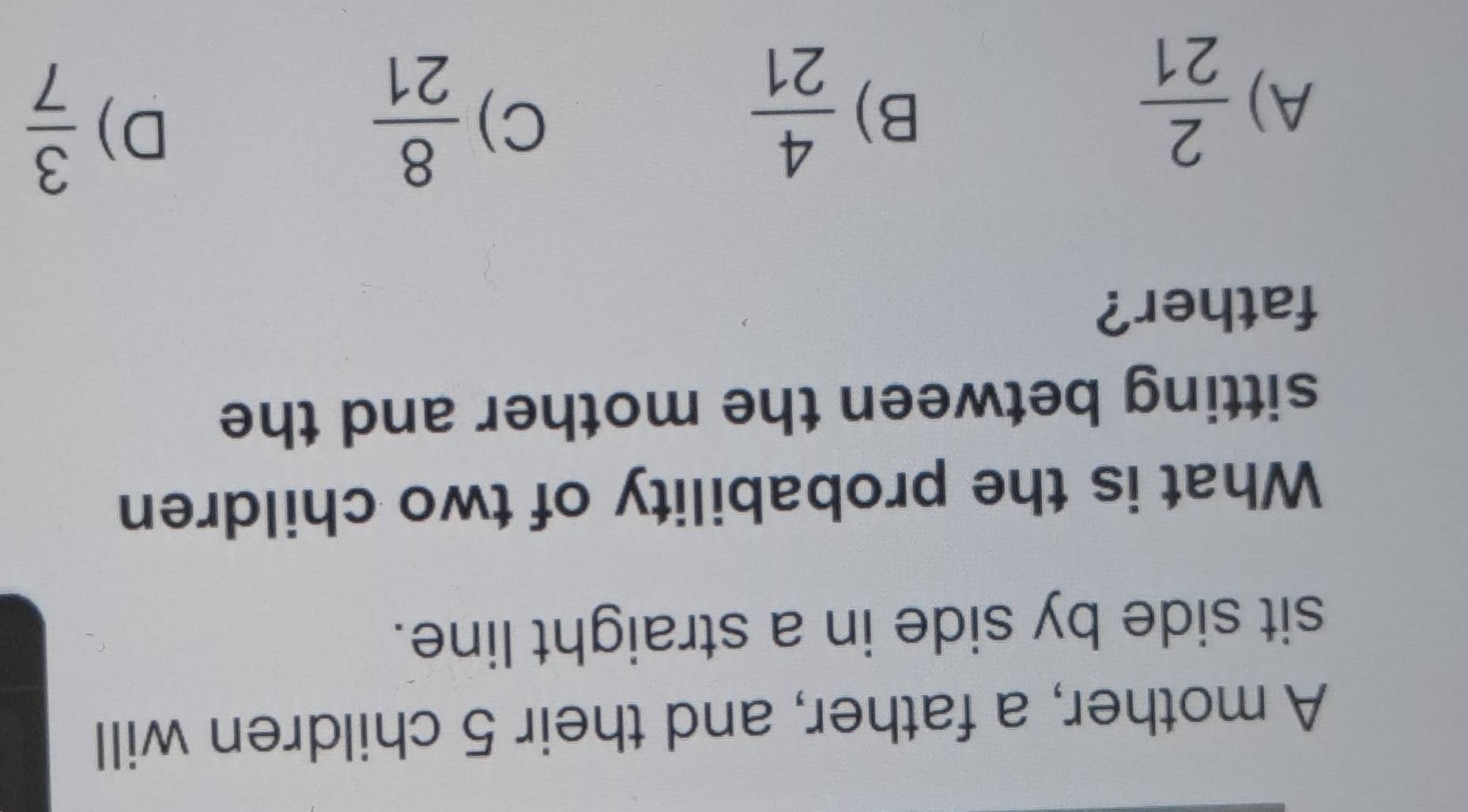 A mother, a father, and their 5 children will
sit side by side in a straight line.
What is the probability of two children
sitting between the mother and the
father?
A)  2/21 
B)  4/21   8/21 
C)
D)  3/7 