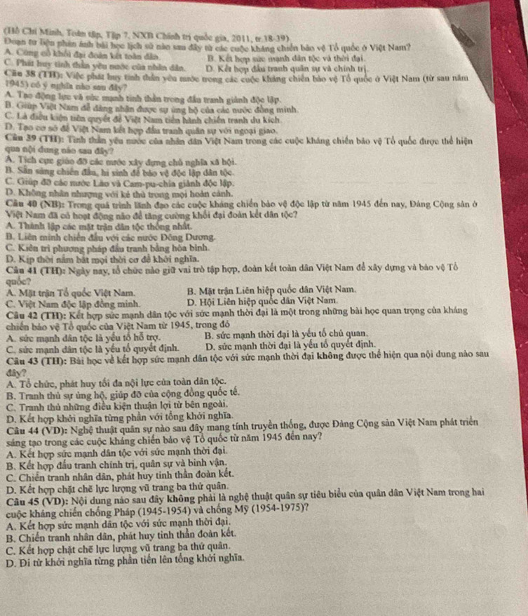 (Hồ Chí Minh, Toàn tập, Tập 7, NXB Chính trí quốc gia, 2011, tr.18-39).
Đuan tư liện nhin ánh bài học lịch sử năn sau đây từ các cuộc kháng chiến bảo vệ Tổ quốc ở Việt Nam?
A. Cũng cổ khổi đại đoàn kết toàn đẫo. B. Kết hợp sức mạnh dân tộc và thời đại.
C. Phát huy tinh thần yêu nước của nhân dân. D. Kết hợp đầu tranh quân sự và chính trị
Ciu 38 (TH): Việc phát huy tính thần yêu mước trong các cuộc kháng chiến bảo vệ Tổ quốc ở Việt Nam (từ sau năm
1945) có y nghĩa nào san dây?
A. Tạo động lực và cức mạnh tinh thần trong đầu tranh giánh độc lập.
B. Giúp Việt Nam đề đảng nhân được sự ứng hộ của các nước đồng minh
C. Là điều kiện tiên quyết đỗ Việt Nam tiên hành chiến tranh du kích
D. Tạo cơ sở để Việt Nam kết hợp đầu tranh quân sự với ngoại giao.
Cần 39 (TH): Tình thần yêu nước của nhân dân Việt Nam trong các cuộc kháng chiến bảo vệ Tổ quốc được thể hiện
qua nội dung nào sau đây?
A. Tịch cực giáo đỡ các mước xây đựng chủ nghĩa xã hội.
B. Sân sàng chiến đầu, hi sinh để báo vệ độc lập dân tộc.
C. Giúp đỡ các nước Lào và Cam-pu-chia giành độc lập.
D. Không nhân nhượng với kẻ thủ trong mọi hoàn cảnh.
Cầu 40 (NB): Trong quá trình lãnh đạo các cuộc kháng chiến bảo vệ độc lập từ năm 1945 đến nay, Đảng Cộng sản ở
Việt Nam đã có hoạt động não để tăng cường khổi đại đoàn kết dân tộc?
A. Thành lập các mặt trận dân tộc thống nhất.
B. Liên minh chiến đầu với các nước Đông Dương.
C. Kiên trì phương pháp đầu tranh bằng hòa bình.
D. Kịp thời nằm bắt mọi thời cơ đề khởi nghĩa.
Cân 41 (TH): Ngày nay, tổ chức nào giữ vai trò tập hợp, đoàn kết toàn dân Việt Nam để xây dựng và bảo vệ Tổ
quốc?
A. Mặt trận Tổ quốc Việt Nam. B. Mặt trận Liên hiệp quốc dân Việt Nam.
C. Việt Nam độc lập đồng minh. D. Hội Liên hiệp quốc dân Việt Nam.
Câu 42 (TH): Kết hợp sức mạnh dân tộc với sức mạnh thời đại là một trong những bài học quan trọng của kháng
chiến bảo vệ Tổ quốc của Việt Nam từ 1945, trong đỏ
A. sức mạnh dân tộc là yếu tổ hỗ trợ. B. sức mạnh thời đại là yếu tố chủ quan.
C. sức mạnh dân tộc là yếu tổ quyết định. D. sửc mạnh thời đại là yếu tổ quyết định.
Câu 43 (TH): Bài học về kết hợp sức mạnh dân tộc với sức mạnh thời đại không được thể hiện qua nội dung nào sau
dây?
A. Tổ chức, phát huy tối đa nội lực của toàn dân tộc.
B. Tranh thủ sự ủng hộ, giúp đỡ của cộng đồng quốc tế.
C. Tranh thủ những điều kiện thuận lợi từ bên ngoài.
D. Kết hợp khởi nghĩa từng phần với tổng khởi nghĩa.
Cầu 44 (VD): Nghệ thuật quân sự nào sau đây mang tính truyền thống, được Đảng Cộng sản Việt Nam phát triển
sáng tạo trong các cuộc kháng chiến bảo vệ Tổ quốc từ năm 1945 đến nay?
A. Kết hợp sức mạnh dân tộc với sức mạnh thời đại.
B. Kết hợp đầu tranh chính trị, quân sự và binh vận.
C. Chiến tranh nhân dân, phát huy tinh thần đoàn kết.
D. Kết hợp chặt chẽ lực lượng vũ trang ba thứ quân.
Câu 45 (VD): Nội dung nảo sau đây không phải là nghệ thuật quân sự tiêu biểu của quân dân Việt Nam trong hai
cuộc kháng chiến chống Pháp (1945-1954) và chống Mỹ (1954-1975)?
A. Kết hợp sức mạnh dân tộc với sức mạnh thời đại.
B. Chiến tranh nhân dân, phát huy tinh thần đoàn kết.
C. Kết hợp chặt chế lực lượng vũ trang ba thứ quân.
D. Đi từ khởi nghĩa từng phần tiến lên tổng khới nghĩa.