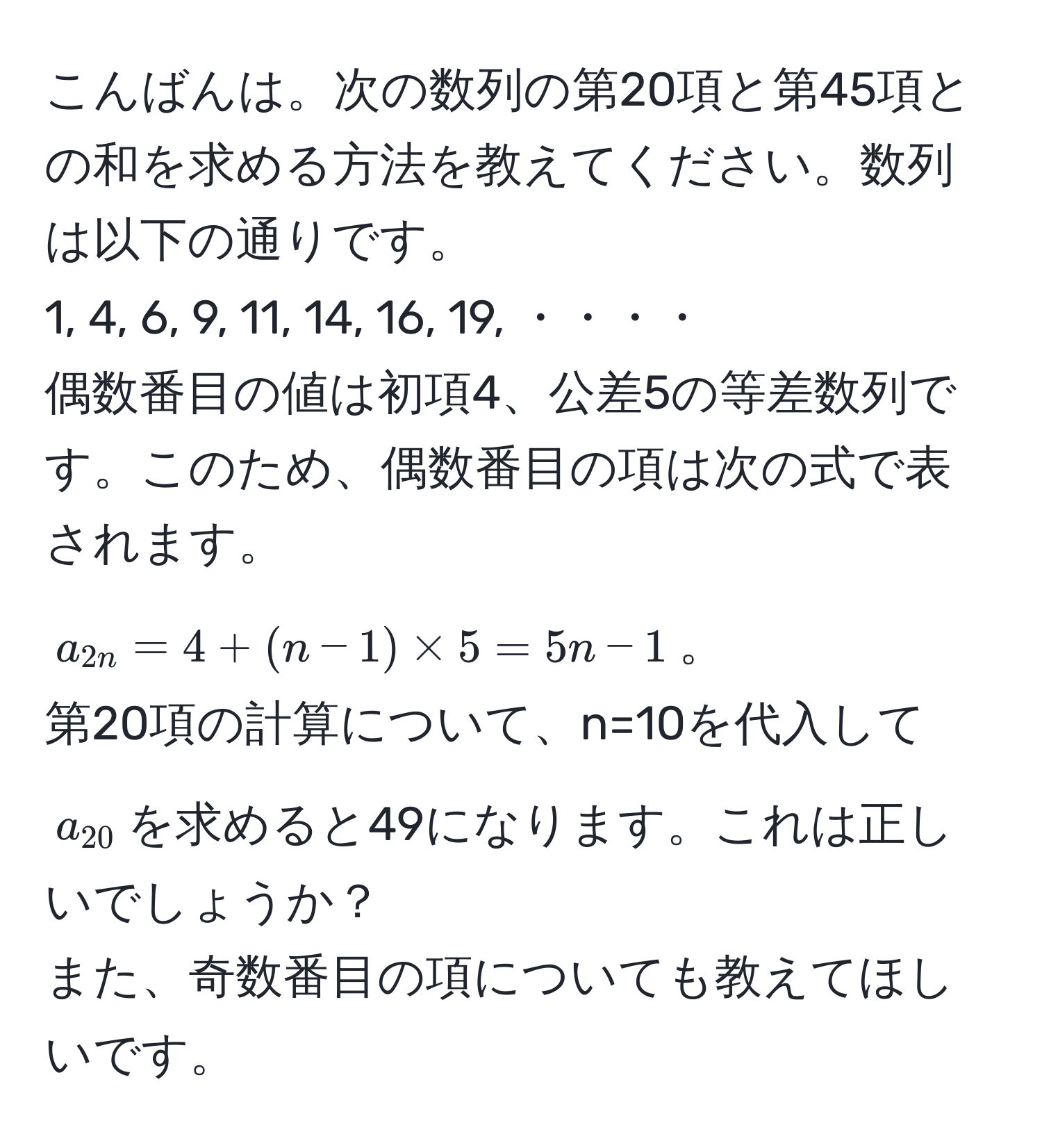 こんばんは。次の数列の第20項と第45項との和を求める方法を教えてください。数列は以下の通りです。  
1, 4, 6, 9, 11, 14, 16, 19, ・・・・  
偶数番目の値は初項4、公差5の等差数列です。このため、偶数番目の項は次の式で表されます。  
$a_2n = 4 + (n - 1) * 5 = 5n - 1$。  
第20項の計算について、n=10を代入して$a_20$を求めると49になります。これは正しいでしょうか？  
また、奇数番目の項についても教えてほしいです。