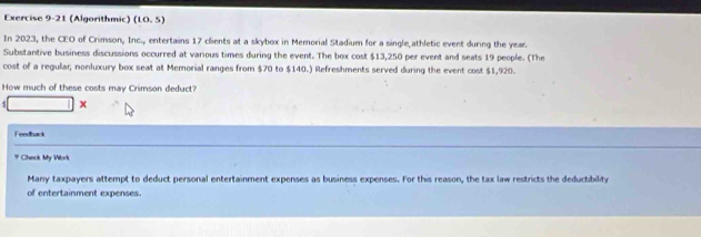 (Algorithmic) (10,5)
In 2023, the CEO of Crimson, Inc., entertains 17 clients at a skybox in Memorial Stadium for a single athletic event during the year. 
Substantive business discussions occurred at various times during the event. The box cost $13,250 per event and seats 19 people. (The 
cost of a regular, nonluxury box seat at Memorial ranges from $70 to $140.) Refreshments served during the event cost $1,920. 
How much of these costs may Crimson deduct? 
x 
Feedtuck 
# Check My Work 
Many taxpayers attempt to deduct personal entertainment expenses as business expenses. For this reason, the tax law restricts the deductibility 
of entertainment expenses.