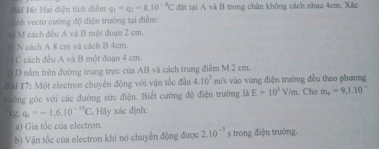 Hai điện tích điểm q_1=q_2=8.10^(-8)C đặt tại A và B trong chân không cách nhau 4cm. Xác 
định vectơ cường độ điện trường tại điểm: 
a) M cách đều A và B một đoạn 2 cm. 
b) N cách A 8 cm và cách B 4cm. 
có C cách đều A và B một đoạn 4 cm. 
d) D nằm trên đường trung trực của AB và cách trung điểm M 2 cm. 
Bài 17: Một electron chuyển động với vận tốc đầu 4.10^7m/s vào vùng điện trường đều theo phương 
vuông góc với các đường sức điện. Biết cường độ điện trường là E=10^3V/m. Cho m_e=9,1.10^-
g; q_e=-1,6.10^(-19)C. Hãy xác định: 
a) Gia tốc của electron. 
b) Vận tốc của electron khi nó chuyền động được 2.10^(-7)s trong điện trường.