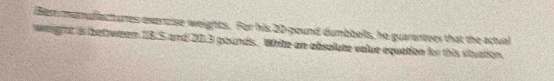 Bem mamuflactures exercise weights. For his 20-pound dumbbells, he guarentees that the actual 
werght is bet ween 13.5 and 20.3 gounds. Write an absolute value equation for this situation.