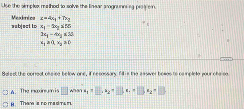 Use the simplex method to solve the linear programming problem.
Maximize z=4x_1+7x_2
subject to x_1-5x_2≤ 55
C
3x_1-4x_2≤ 33
x_1≥ 0, x_2≥ 0
Select the correct choice below and, if necessary, fill in the answer boxes to complete your choice.
A. The maximum is □ when x_1=□ , x_2=□ , s_1=□ , s_2=□.
B. There is no maximum.