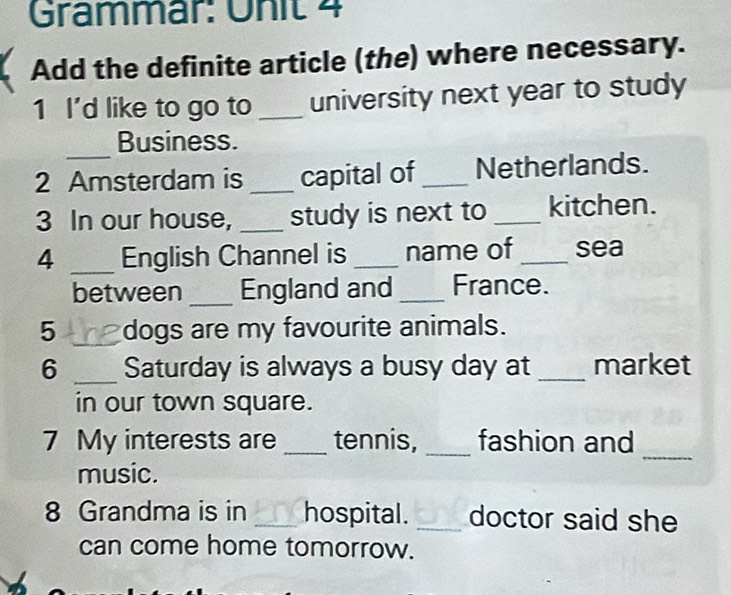 Grammär: Unit 4 
Add the definite article (the) where necessary. 
1 I'd like to go to _university next year to study 
_ 
Business. 
2 Amsterdam is _capital of _Netherlands. 
3 In our house, _study is next to _kitchen. 
4 _English Channel is _name of _sea 
between _England and_ France. 
5 _dogs are my favourite animals. 
6 _Saturday is always a busy day at _market 
in our town square. 
_ 
7 My interests are _tennis, _fashion and 
music. 
8 Grandma is in _hospital. _doctor said she 
can come home tomorrow.