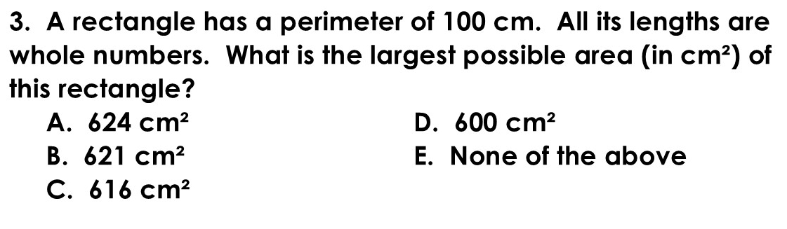 A rectangle has a perimeter of 100 cm. All its lengths are
whole numbers. What is the largest possible area (incm^2) of
this rectangle?
A. 624cm^2 D. 600cm^2
B. 621cm^2 E. None of the above
C. 616cm^2