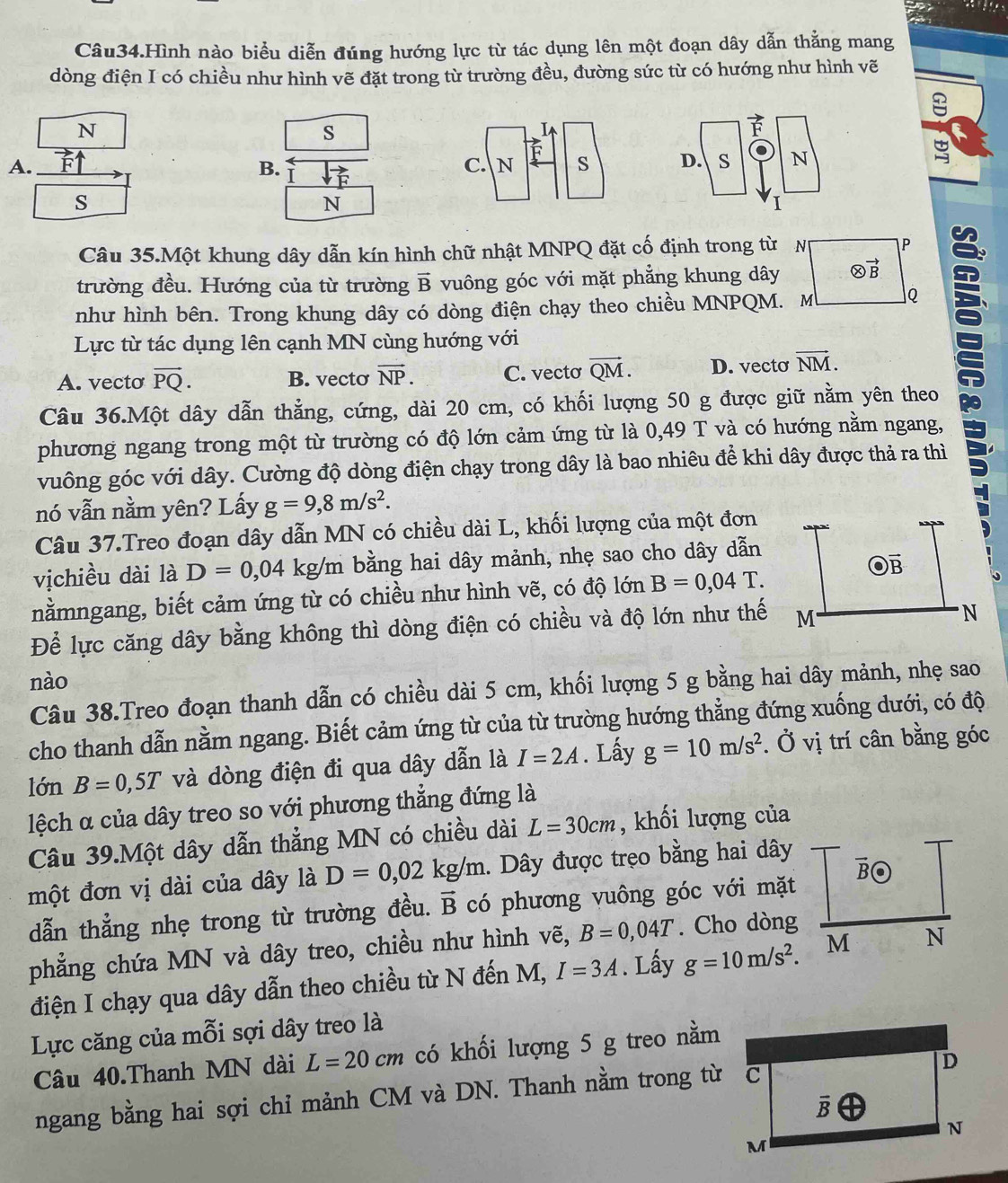 Câu34.Hình nào biểu diễn đúng hướng lực từ tác dụng lên một đoạn dây dẫn thẳng mang
dòng điện I có chiều như hình vẽ đặt trong từ trường đều, đường sức từ có hướng như hình vẽ
N
s
A. ^□ 
B. vector 
 1/4  s
N
Câu 35.Một khung dây dẫn kín hình chữ nhật MNPQ đặt cố định trong từ N P
trường đều. Hướng của từ trường vector B vuông góc với mặt phẳng khung dây otimes vector B
như hình bên. Trong khung dây có dòng điện chạy theo chiều MNPQM. M Q
Lực từ tác dụng lên cạnh MN cùng hướng với
A. vecto vector PQ. B. vecto vector NP. C. vecto vector QM. D. vecto vector NM.
Câu 36.Một dây dẫn thẳng, cứng, dài 20 cm, có khối lượng 50 g được giữ nằm yên theo
phương ngang trong một từ trường có độ lớn cảm ứng từ là 0,49 T và có hướng nằm ngang,
vuông góc với dây. Cường độ dòng điện chạy trong dây là bao nhiêu để khi dây được thả ra thì
:
nó vẫn nằm yên? Lấy g=9,8m/s^2.
Câu 37.Treo đoạn dây dẫn MN có chiều dài L, khối lượng của một đơn
vịchiều dài là D=0,04 kg/m bằng hai dây mảnh, nhẹ sao cho dây dẫn
nằmngang, biết cảm ứng từ có chiều như hình vẽ, có độ lớn B=0,04T.
Để lực căng dây bằng không thì dòng điện có chiều và độ lớn như thế
nào
Câu 38.Treo đoạn thanh dẫn có chiều dài 5 cm, khối lượng 5 g bằng hai dây mảnh, nhẹ sao
cho thanh dẫn nằm ngang. Biết cảm ứng từ của từ trường hướng thẳng đứng xuống dưới, có độ
lớn B=0,5T và dòng điện đi qua dây dẫn là I=2A. Lấy g=10m/s^2. Ở vị trí cân bằng góc
lệch α của dây treo so với phương thẳng đứng là
Câu 39.Một dây dẫn thẳng MN có chiều dài L=30cm , khối lượng của
một đơn vị dài của dây là D=0,02kg/m. Dây được trẹo bằng hai dây
dẫn thẳng nhẹ trong từ trường đều. vector B có phương vuông góc với mặt
phẳng chứa MN và dây treo, chiều như hình vẽ, B=0,04T. Cho dòng
điện I chạy qua dây dẫn theo chiều từ N đến M, I=3A. Lấy g=10m/s^2.
Lực căng của mỗi sợi dây treo là
Câu 40.Thanh MN dài L=20cm có khối lượng 5 g treo nằm
ngang bằng hai sợi chỉ mảnh CM và DN. Thanh nằm trong từ