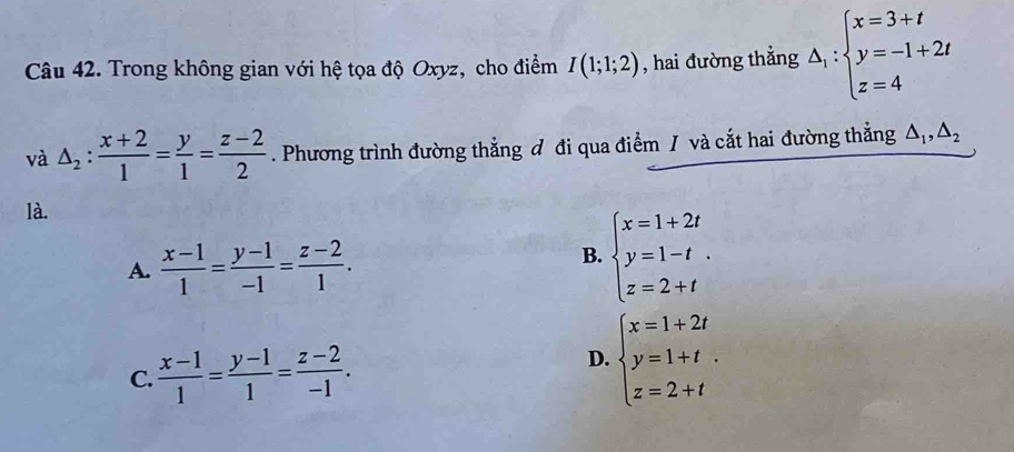 Trong không gian với hệ tọa độ Oxyz, cho điểm I(1;1;2) , hai đường thắng △ _1:beginarrayl x=3+t y=-1+2t z=4endarray.
và △ _2: (x+2)/1 = y/1 = (z-2)/2 . Phương trình đường thẳng đ đi qua điểm / và cắt hai đường thẳng △ _1, △ _2
là.
A.  (x-1)/1 = (y-1)/-1 = (z-2)/1 .
B. beginarrayl x=1+2t y=1-t z=2+tendarray..
C.  (x-1)/1 = (y-1)/1 = (z-2)/-1 . beginarrayl x=1+2t y=1+t z=2+tendarray.. 
D.