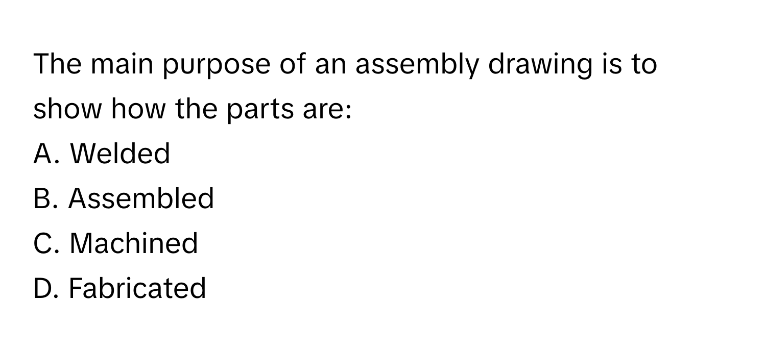 The main purpose of an assembly drawing is to show how the parts are:

A. Welded 
B. Assembled 
C. Machined 
D. Fabricated