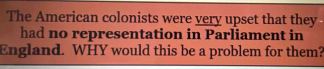 The American colonists were very upset that they 
had no representation in Parliament in 
England. WHY would this be a problem for them?