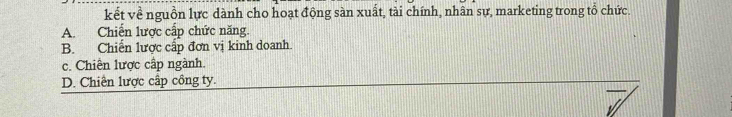 kết về nguồn lực dành cho hoạt động sàn xuất, tài chính, nhân sự, marketing trong tổ chức.
A. Chiến lược cấp chức năng
B. Chiến lược cấp đơn vị kinh doanh.
c. Chiến lược cấp ngành.
D. Chiến lược cấp công ty.