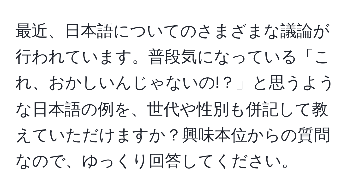 最近、日本語についてのさまざまな議論が行われています。普段気になっている「これ、おかしいんじゃないの!？」と思うような日本語の例を、世代や性別も併記して教えていただけますか？興味本位からの質問なので、ゆっくり回答してください。