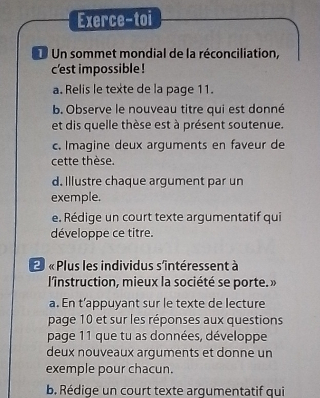 Exerce-toi 
U Un sommet mondial de la réconciliation, 
c'est impossible ! 
a. Relis le texte de la page 11. 
b. Observe le nouveau titre qui est donné 
et dis quelle thèse est à présent soutenue. 
c. Imagine deux arguments en faveur de 
cette thèse. 
d. Illustre chaque argument par un 
exemple. 
e. Rédige un court texte argumentatif qui 
développe ce titre. 
2 « Plus les individus s'intéressent à 
l'instruction, mieux la société se porte. » 
a. En t’appuyant sur le texte de lecture 
page 10 et sur les réponses aux questions 
page 11 que tu as données, développe 
deux nouveaux arguments et donne un 
exemple pour chacun. 
b. Rédige un court texte argumentatif qui