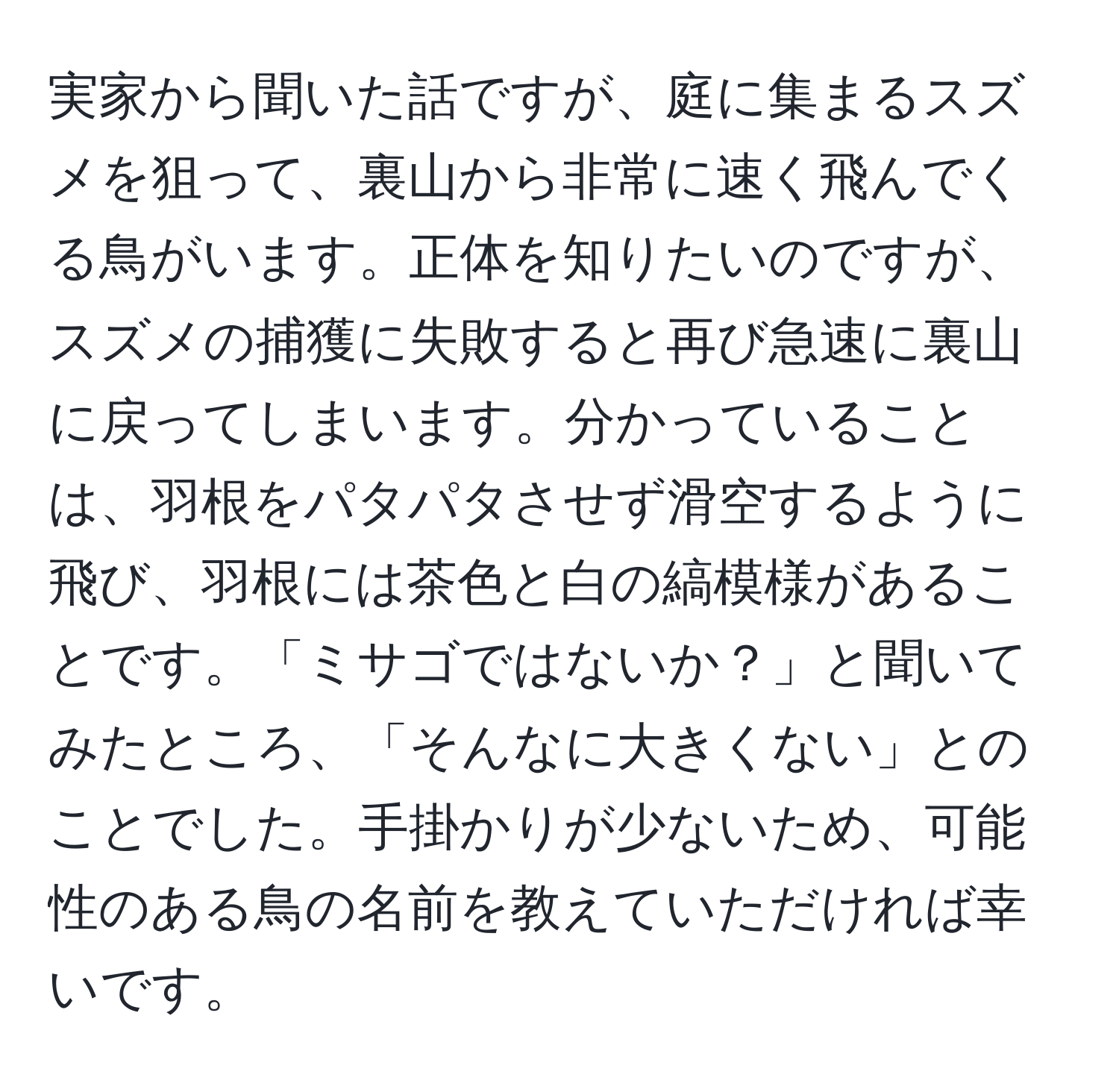 実家から聞いた話ですが、庭に集まるスズメを狙って、裏山から非常に速く飛んでくる鳥がいます。正体を知りたいのですが、スズメの捕獲に失敗すると再び急速に裏山に戻ってしまいます。分かっていることは、羽根をパタパタさせず滑空するように飛び、羽根には茶色と白の縞模様があることです。「ミサゴではないか？」と聞いてみたところ、「そんなに大きくない」とのことでした。手掛かりが少ないため、可能性のある鳥の名前を教えていただければ幸いです。